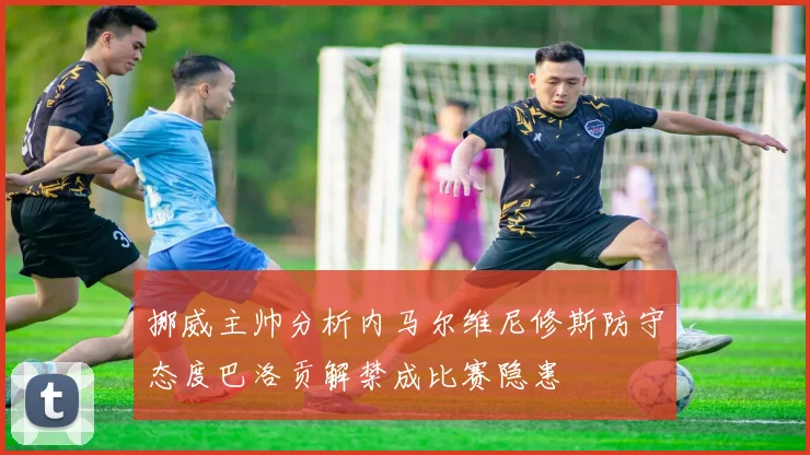 挪威主帅分析内马尔维尼修斯防守态度巴洛贡解禁成比赛隐患