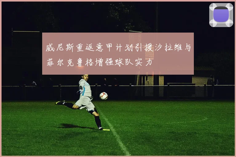 威尼斯重返意甲计划引援沙拉维与菲尔克鲁格增强球队实力