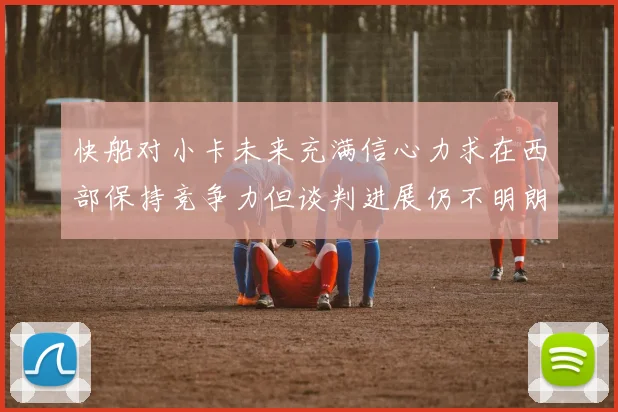 快船对小卡未来充满信心力求在西部保持竞争力但谈判进展仍不明朗