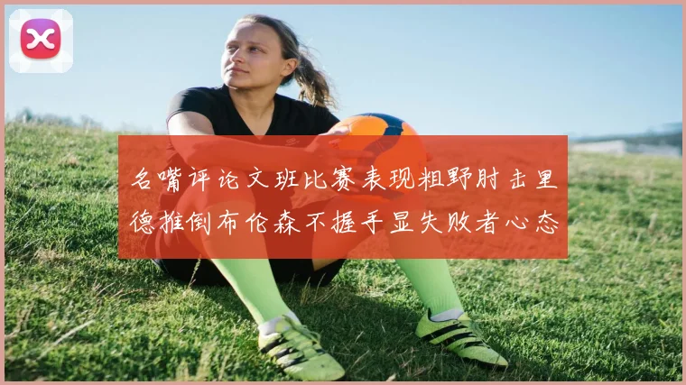 名嘴评论文班比赛表现粗野肘击里德推倒布伦森不握手显失败者心态