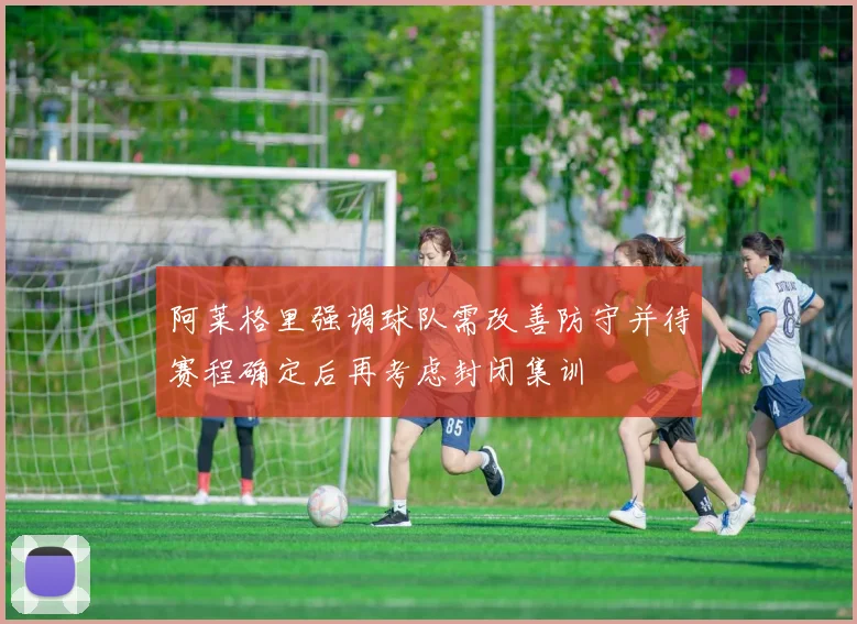 阿莱格里强调球队需改善防守并待赛程确定后再考虑封闭集训