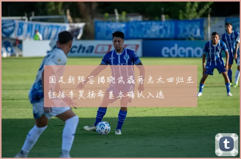 国足新阵容揭晓武磊蒋光太回归王钰栋李昊杨希基本确认入选