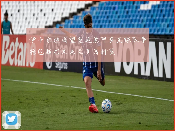 伊卡尔迪渴望重返意甲多支球队争抢包括尤文米兰罗马科莫