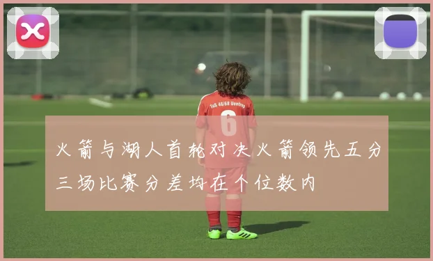 火箭与湖人首轮对决火箭领先五分三场比赛分差均在个位数内